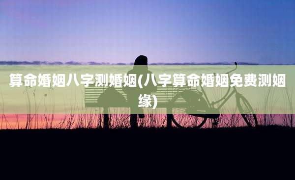 算命婚姻八字测婚姻(八字算命婚姻免费测姻缘)