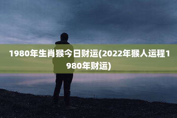 1980年生肖猴今日财运(2022年猴人运程1980年财运)