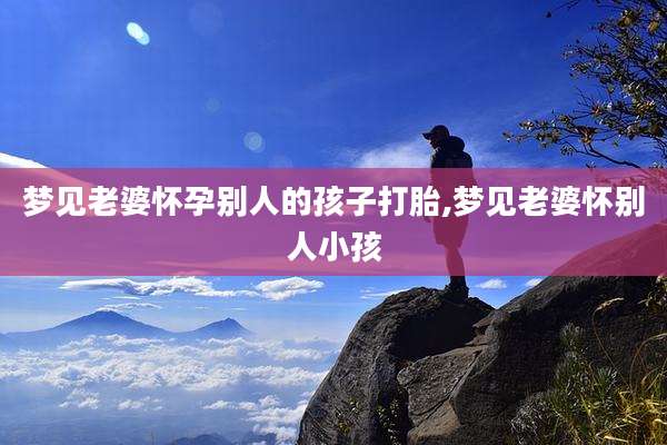 梦见老婆怀孕别人的孩子打胎,梦见老婆怀别人小孩