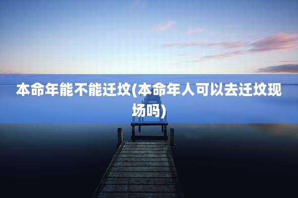 本命年能不能迁坟(本命年人可以去迁坟现场吗)