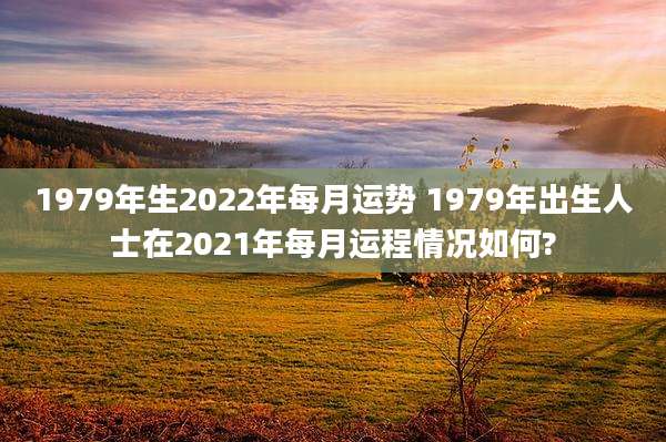 1979年生2022年每月运势 1979年出生人士在2021年每月运程情况如何?