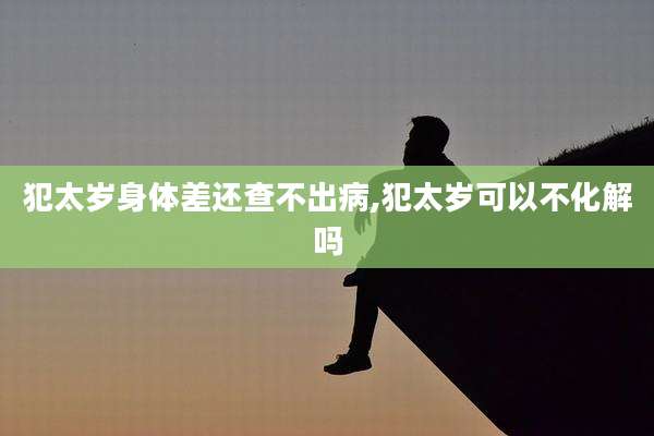 犯太岁身体差还查不出病,犯太岁可以不化解吗