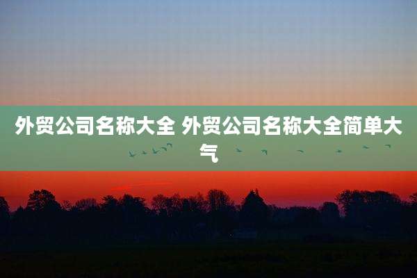 外贸公司名称大全 外贸公司名称大全简单大气