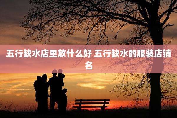 五行缺水店里放什么好 五行缺水的服装店铺名