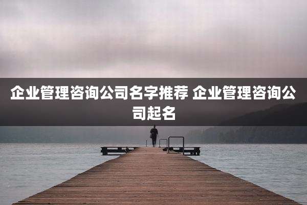 企业管理咨询公司名字推荐 企业管理咨询公司起名