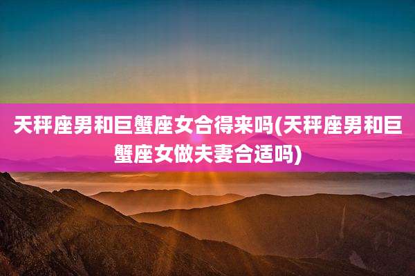 天秤座男和巨蟹座女合得来吗(天秤座男和巨蟹座女做夫妻合适吗)