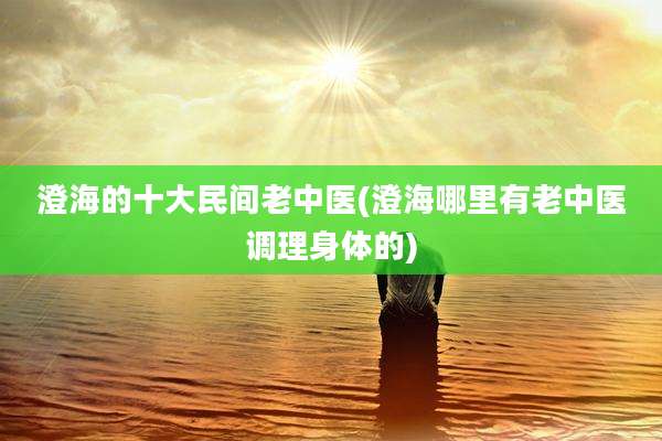 澄海的十大民间老中医(澄海哪里有老中医调理身体的)
