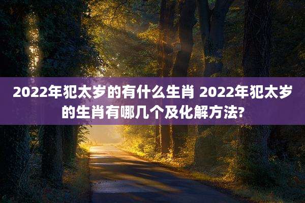 2022年犯太岁的有什么生肖 2022年犯太岁的生肖有哪几个及化解方法?