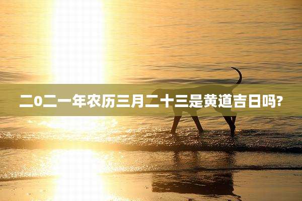 二0二一年农历三月二十三是黄道吉日吗?