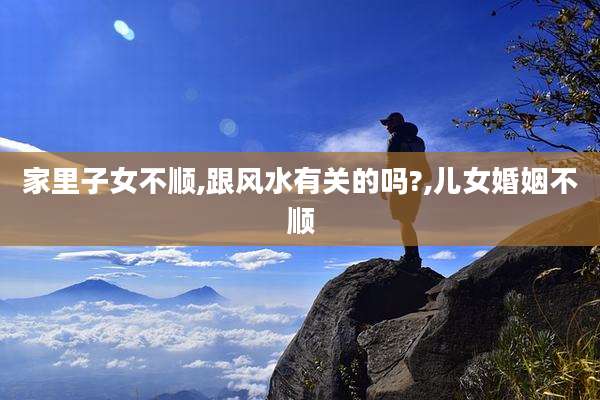 家里子女不顺,跟风水有关的吗?,儿女婚姻不顺