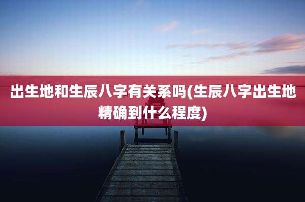 出生地和生辰八字有关系吗(生辰八字出生地精确到什么程度)