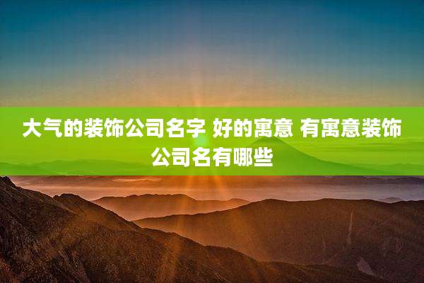 大气的装饰公司名字 好的寓意 有寓意装饰公司名有哪些