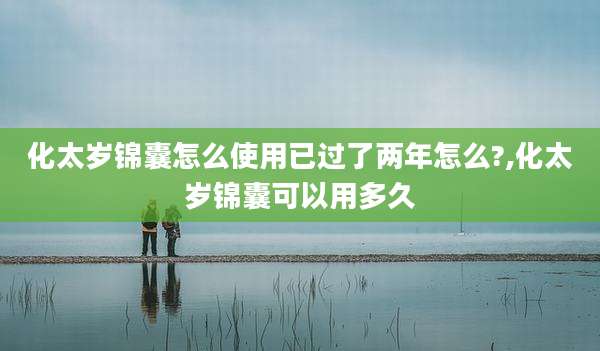 化太岁锦囊怎么使用已过了两年怎么?,化太岁锦囊可以用多久