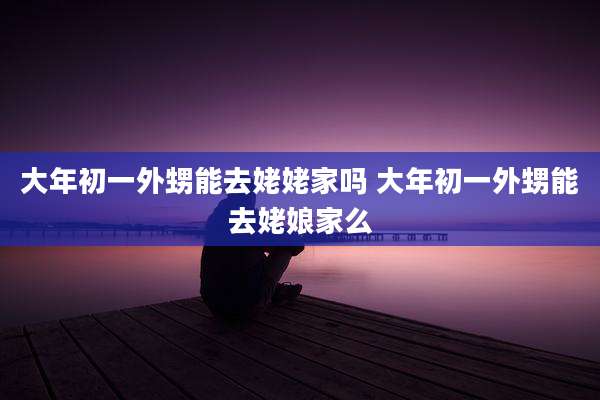 大年初一外甥能去姥姥家吗 大年初一外甥能去姥娘家么