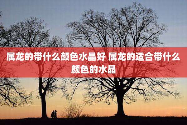 属龙的带什么颜色水晶好 属龙的适合带什么颜色的水晶