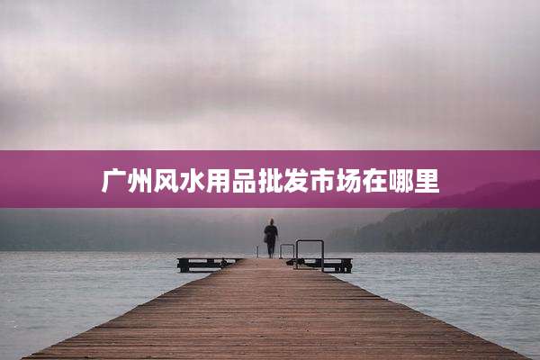 广州风水用品批发市场在哪里