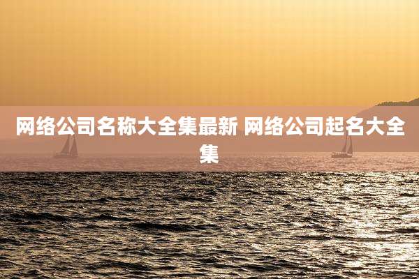网络公司名称大全集最新 网络公司起名大全集