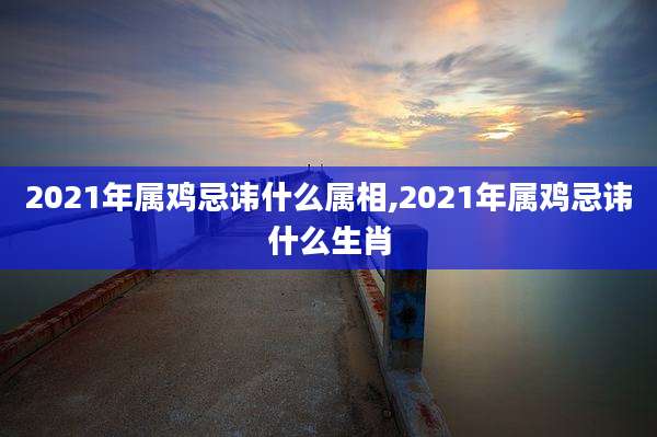 2021年属鸡忌讳什么属相,2021年属鸡忌讳什么生肖
