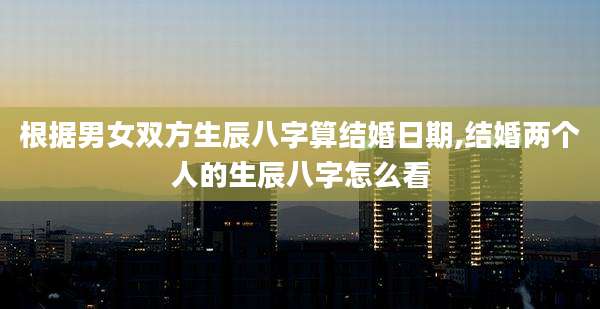 根据男女双方生辰八字算结婚日期,结婚两个人的生辰八字怎么看