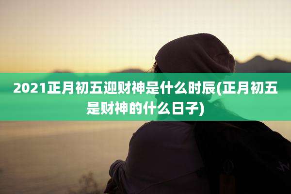 2021正月初五迎财神是什么时辰(正月初五是财神的什么日子)