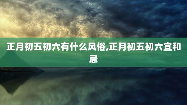 正月初五初六有什么风俗,正月初五初六宜和忌