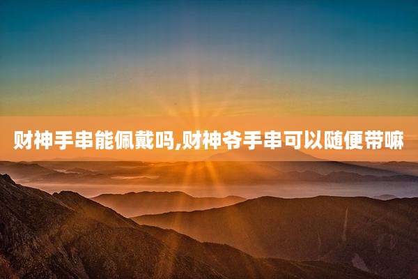 财神手串能佩戴吗,财神爷手串可以随便带嘛