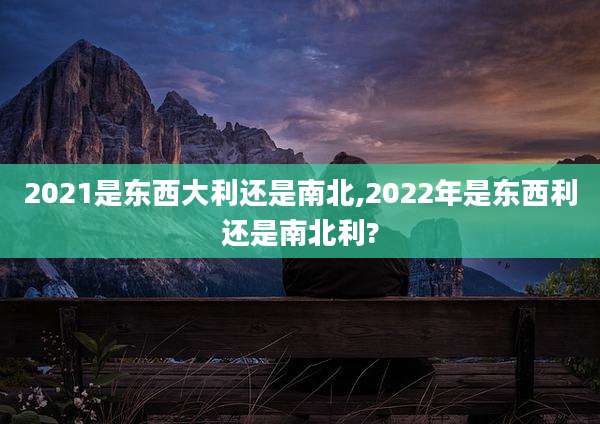 2021是东西大利还是南北,2022年是东西利还是南北利?