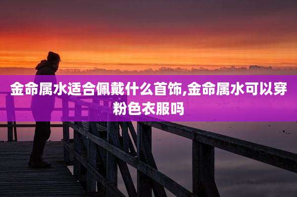 金命属水适合佩戴什么首饰,金命属水可以穿粉色衣服吗