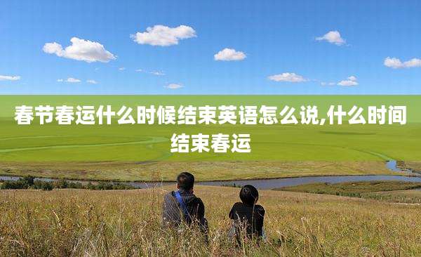 春节春运什么时候结束英语怎么说,什么时间结束春运
