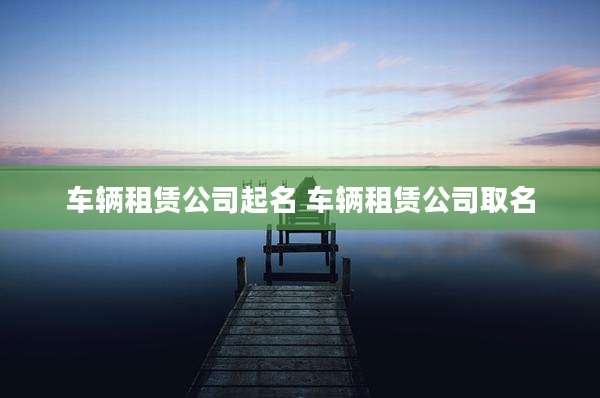 车辆租赁公司起名 车辆租赁公司取名