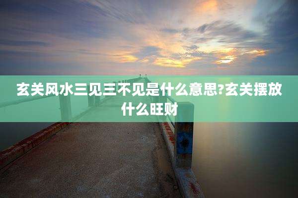 玄关风水三见三不见是什么意思?玄关摆放什么旺财