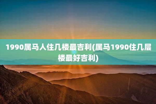 1990属马人住几楼最吉利(属马1990住几层楼最好吉利)