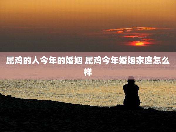 属鸡的人今年的婚姻 属鸡今年婚姻家庭怎么样