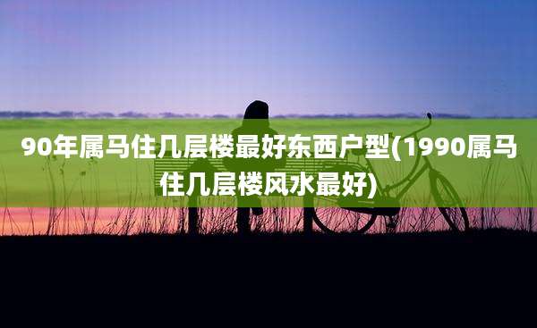 90年属马住几层楼最好东西户型(1990属马住几层楼风水最好)