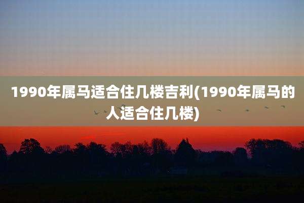 1990年属马适合住几楼吉利(1990年属马的人适合住几楼)