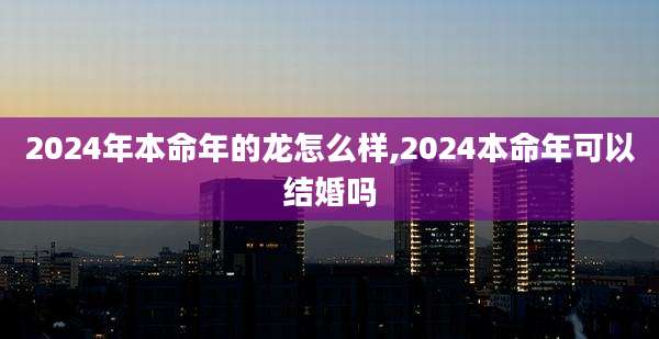 2024年本命年的龙怎么样,2024本命年可以结婚吗