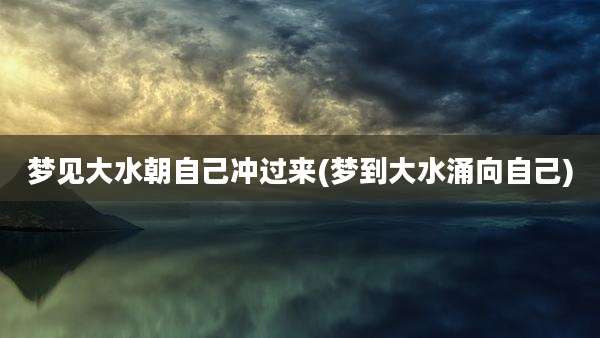 梦见大水朝自己冲过来(梦到大水涌向自己)