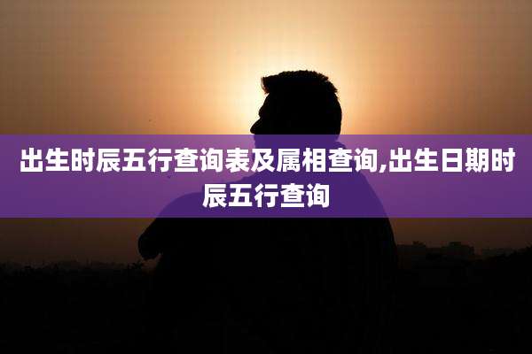 出生时辰五行查询表及属相查询,出生日期时辰五行查询