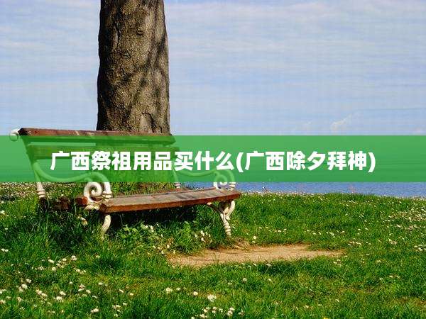 广西祭祖用品买什么(广西除夕拜神)