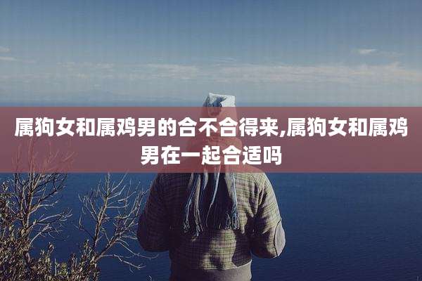 属狗女和属鸡男的合不合得来,属狗女和属鸡男在一起合适吗