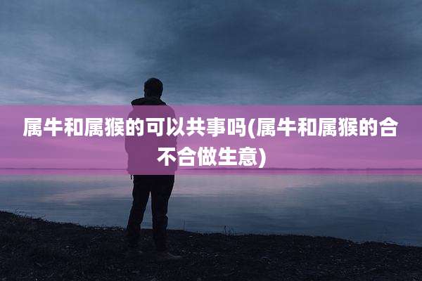 属牛和属猴的可以共事吗(属牛和属猴的合不合做生意)