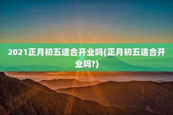 2021正月初五适合开业吗(正月初五适合开业吗?)
