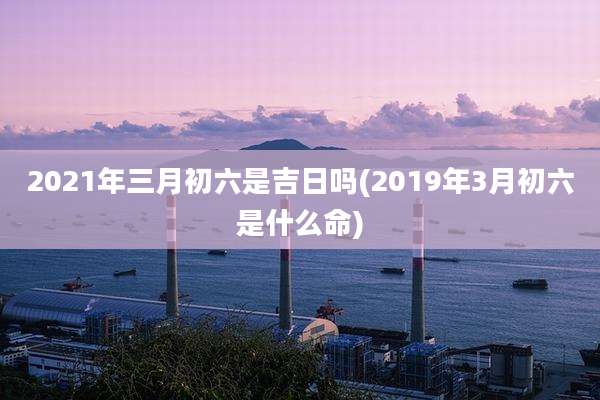 2021年三月初六是吉日吗(2019年3月初六是什么命)