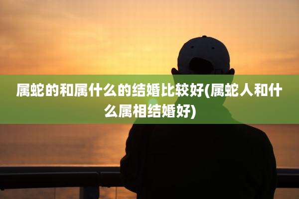 属蛇的和属什么的结婚比较好(属蛇人和什么属相结婚好)