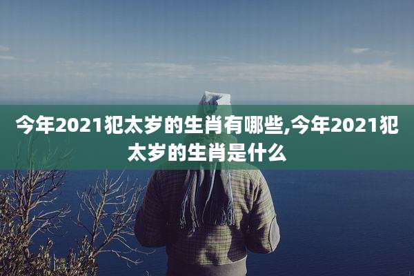 今年2021犯太岁的生肖有哪些,今年2021犯太岁的生肖是什么