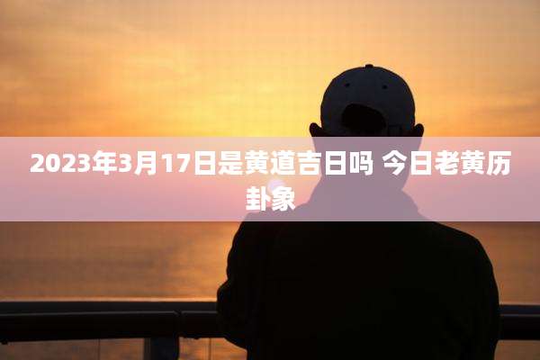 2023年3月17日是黄道吉日吗 今日老黄历卦象