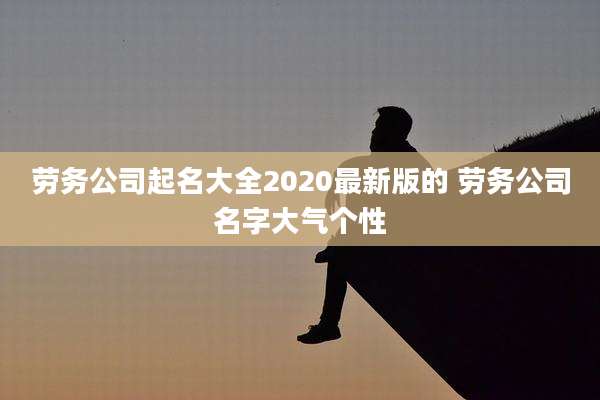 劳务公司起名大全2020最新版的 劳务公司名字大气个性