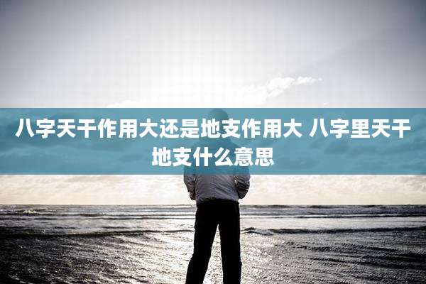 八字天干作用大还是地支作用大 八字里天干地支什么意思