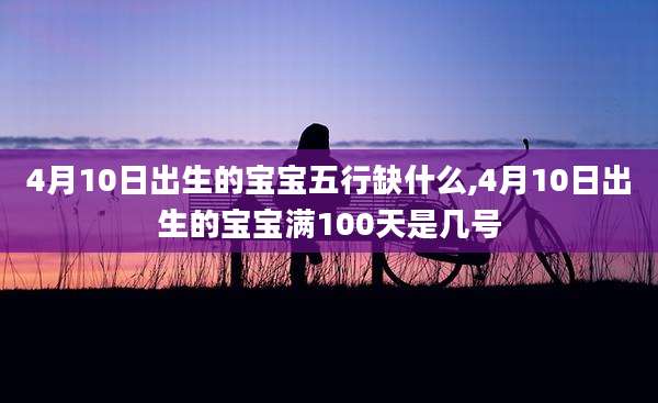4月10日出生的宝宝五行缺什么,4月10日出生的宝宝满100天是几号