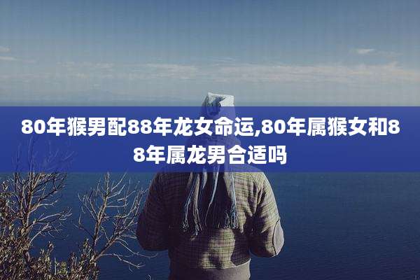80年猴男配88年龙女命运,80年属猴女和88年属龙男合适吗
